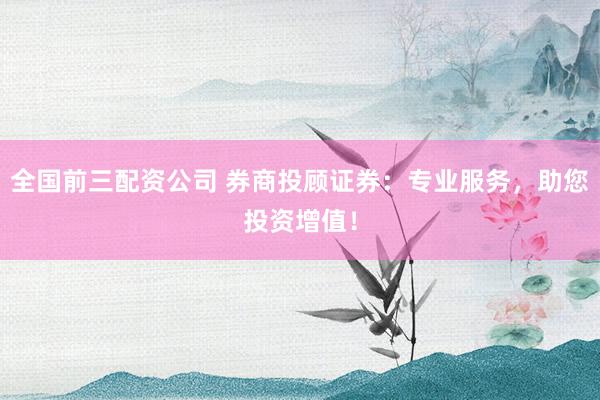 全国前三配资公司 券商投顾证券：专业服务，助您投资增值！