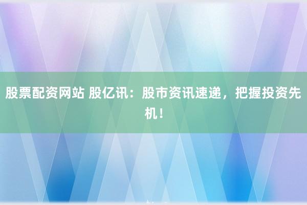 股票配资网站 股亿讯：股市资讯速递，把握投资先机！