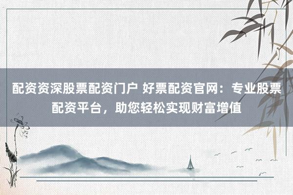 配资资深股票配资门户 好票配资官网：专业股票配资平台，助您轻松实现财富增值