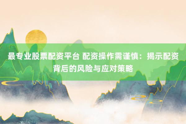 最专业股票配资平台 配资操作需谨慎：揭示配资背后的风险与应对策略