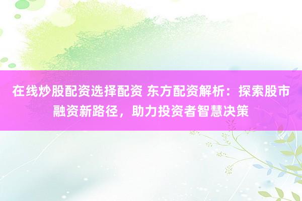 在线炒股配资选择配资 东方配资解析：探索股市融资新路径，助力投资者智慧决策