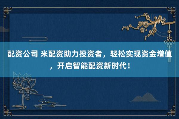 配资公司 米配资助力投资者，轻松实现资金增值，开启智能配资新时代！