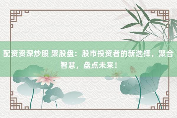 配资资深炒股 聚股盘：股市投资者的新选择，聚合智慧，盘点未来！