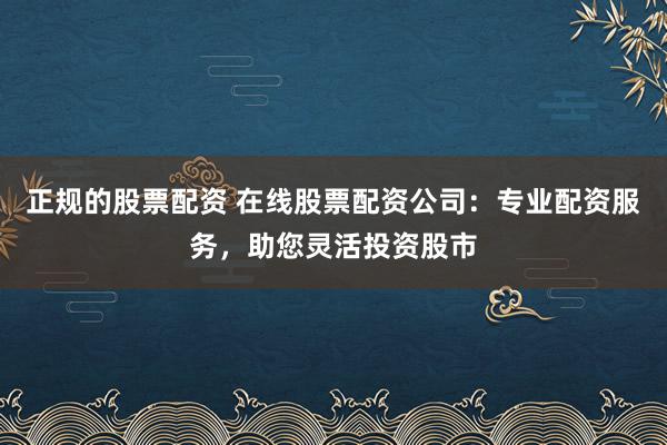 正规的股票配资 在线股票配资公司：专业配资服务，助您灵活投资股市