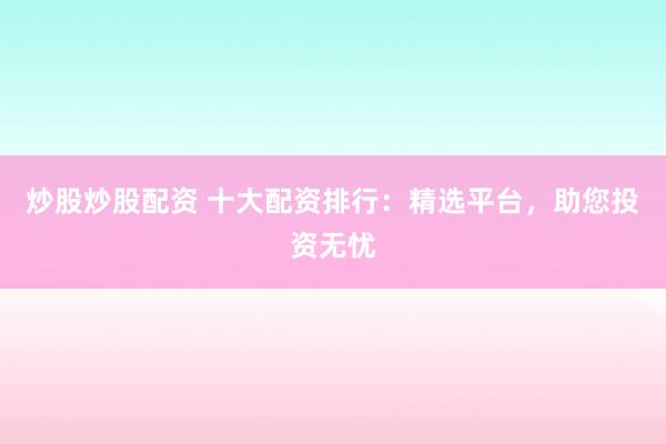 炒股炒股配资 十大配资排行：精选平台，助您投资无忧