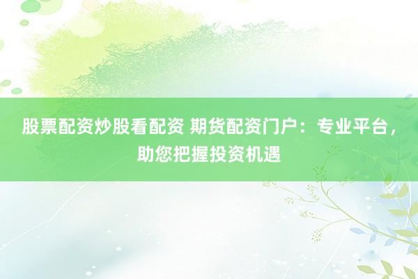股票配资炒股看配资 期货配资门户：专业平台，助您把握投资机遇