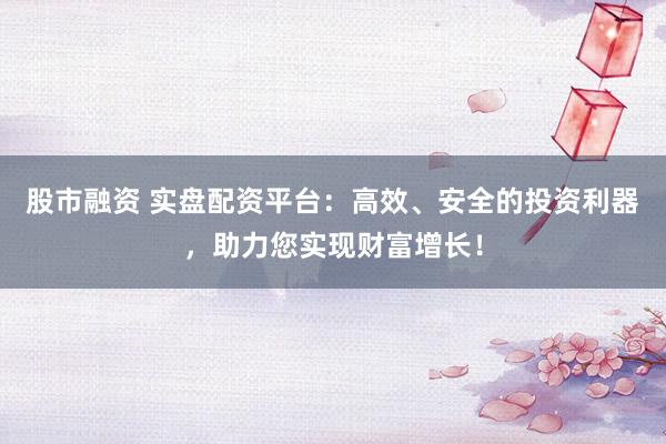 股市融资 实盘配资平台：高效、安全的投资利器，助力您实现财富增长！