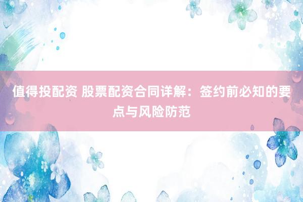 值得投配资 股票配资合同详解：签约前必知的要点与风险防范