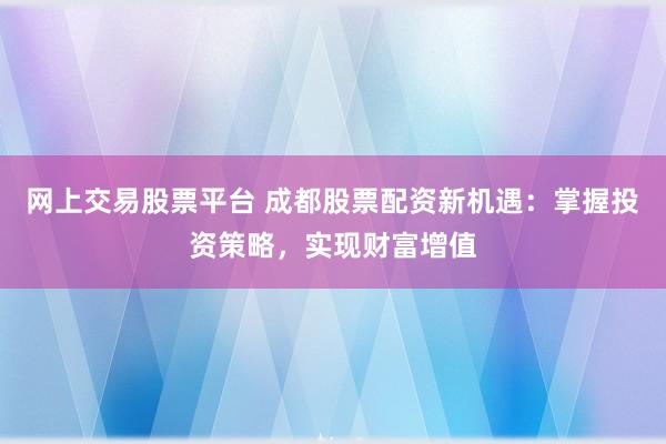 网上交易股票平台 成都股票配资新机遇：掌握投资策略，实现财富增值