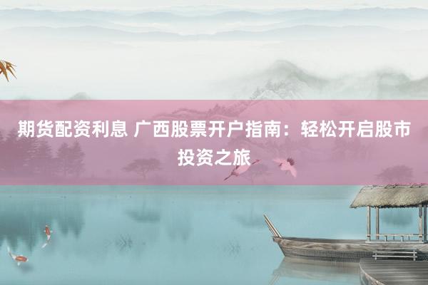 期货配资利息 广西股票开户指南：轻松开启股市投资之旅