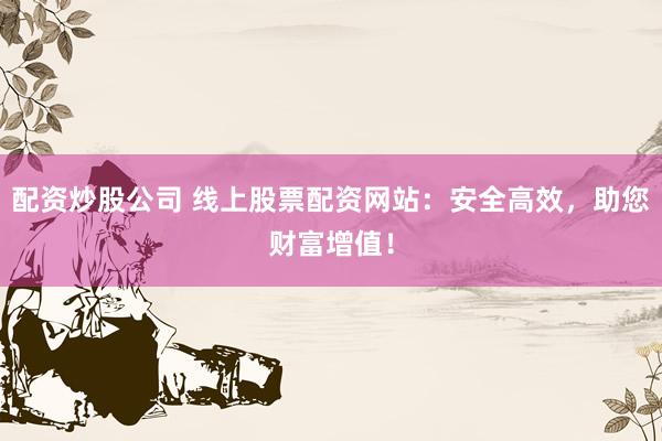 配资炒股公司 线上股票配资网站：安全高效，助您财富增值！