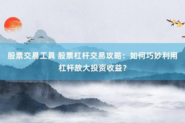 股票交易工具 股票杠杆交易攻略：如何巧妙利用杠杆放大投资收益？