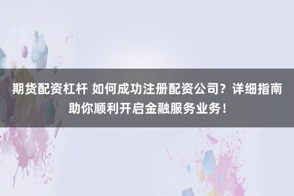 期货配资杠杆 如何成功注册配资公司？详细指南助你顺利开启金融服务业务！