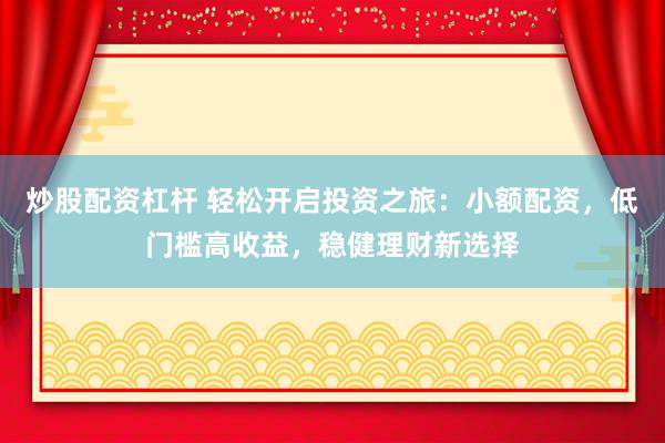 炒股配资杠杆 轻松开启投资之旅：小额配资，低门槛高收益，稳健理财新选择