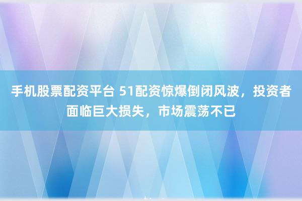 手机股票配资平台 51配资惊爆倒闭风波，投资者面临巨大损失，市场震荡不已