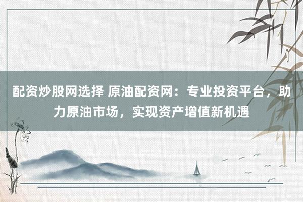 配资炒股网选择 原油配资网：专业投资平台，助力原油市场，实现资产增值新机遇
