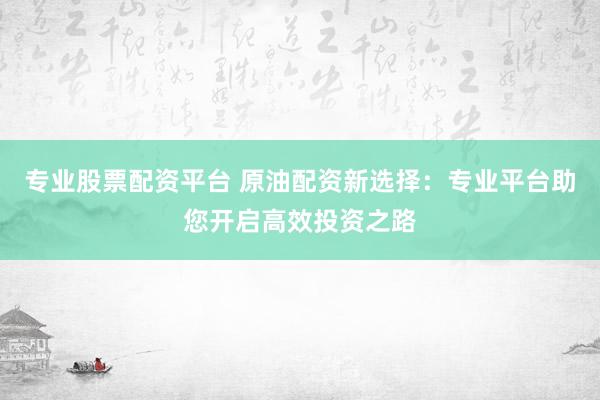 专业股票配资平台 原油配资新选择：专业平台助您开启高效投资之路