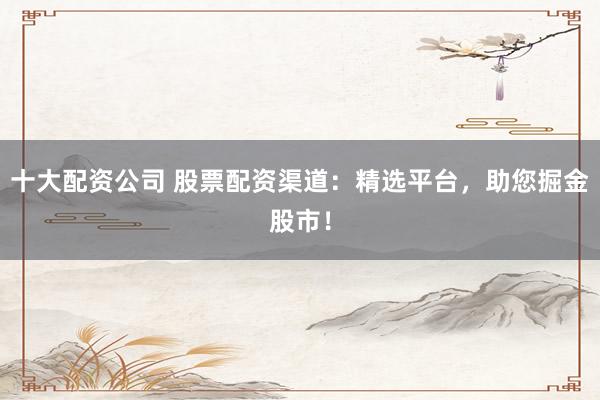 十大配资公司 股票配资渠道：精选平台，助您掘金股市！