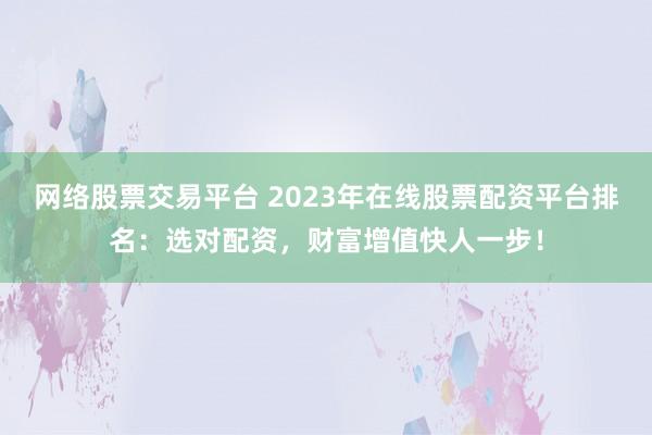 网络股票交易平台 2023年在线股票配资平台排名：选对配资，财富增值快人一步！