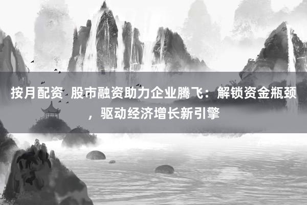 按月配资  股市融资助力企业腾飞：解锁资金瓶颈，驱动经济增长新引擎