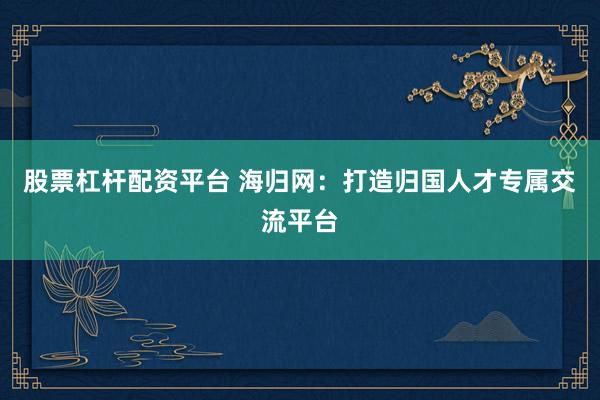 股票杠杆配资平台 海归网：打造归国人才专属交流平台