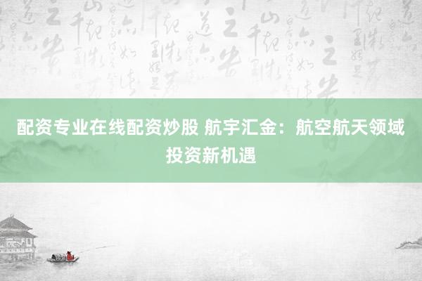 配资专业在线配资炒股 航宇汇金：航空航天领域投资新机遇
