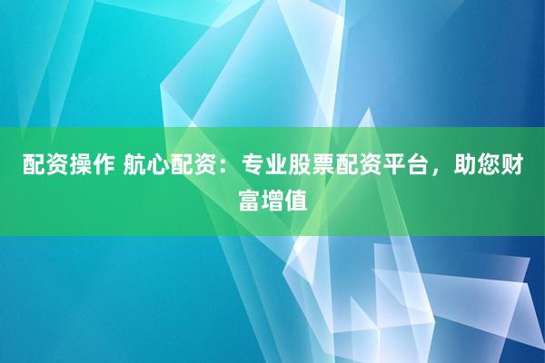 配资操作 航心配资：专业股票配资平台，助您财富增值