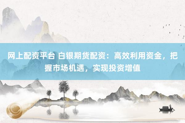 网上配资平台 白银期货配资：高效利用资金，把握市场机遇，实现投资增值
