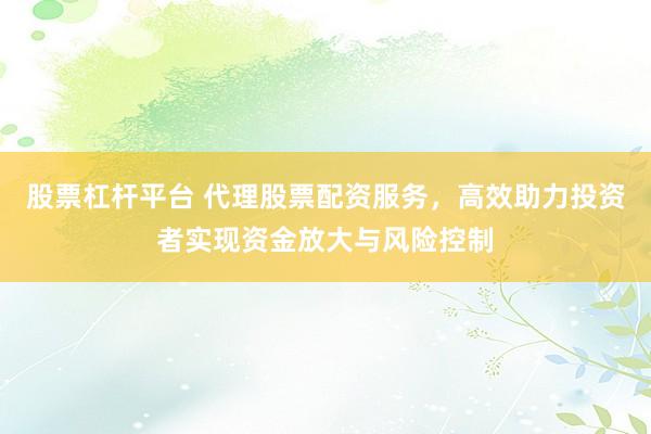 股票杠杆平台 代理股票配资服务，高效助力投资者实现资金放大与风险控制