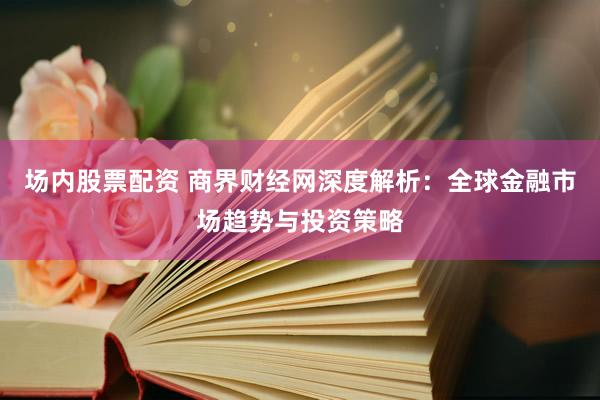 场内股票配资 商界财经网深度解析：全球金融市场趋势与投资策略