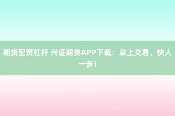 期货配资杠杆 兴证期货APP下载：掌上交易，快人一步！