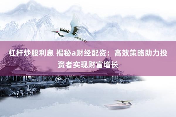 杠杆炒股利息 揭秘a财经配资：高效策略助力投资者实现财富增长