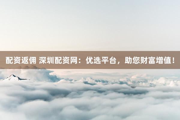 配资返佣 深圳配资网：优选平台，助您财富增值！
