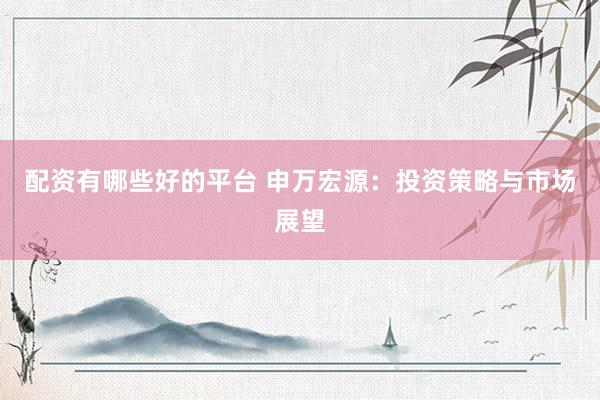 配资有哪些好的平台 申万宏源：投资策略与市场展望