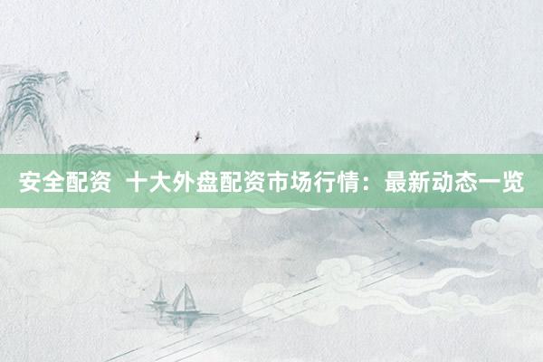 安全配资  十大外盘配资市场行情：最新动态一览