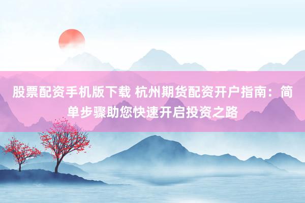 股票配资手机版下载 杭州期货配资开户指南：简单步骤助您快速开启投资之路