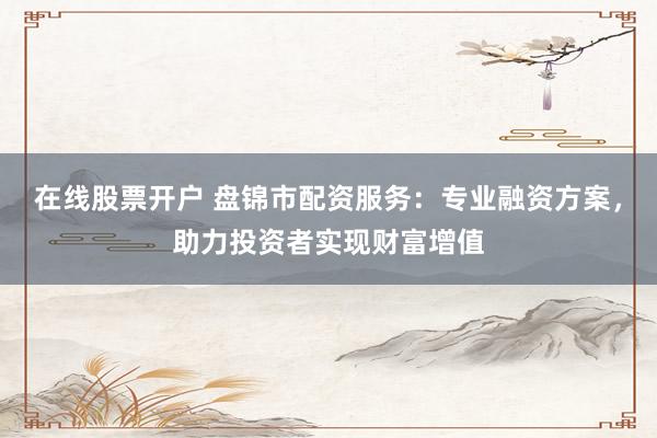 在线股票开户 盘锦市配资服务：专业融资方案，助力投资者实现财富增值