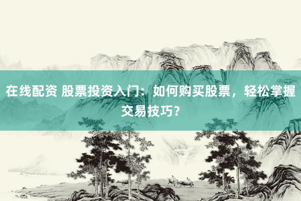 在线配资 股票投资入门：如何购买股票，轻松掌握交易技巧？