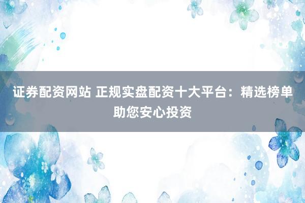 证券配资网站 正规实盘配资十大平台：精选榜单助您安心投资