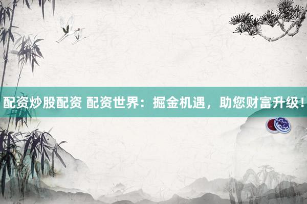 配资炒股配资 配资世界：掘金机遇，助您财富升级！