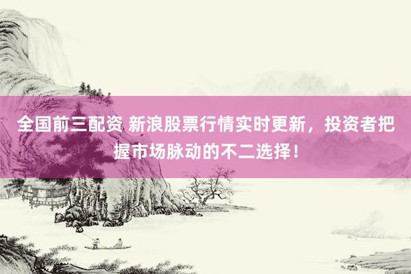 全国前三配资 新浪股票行情实时更新，投资者把握市场脉动的不二选择！