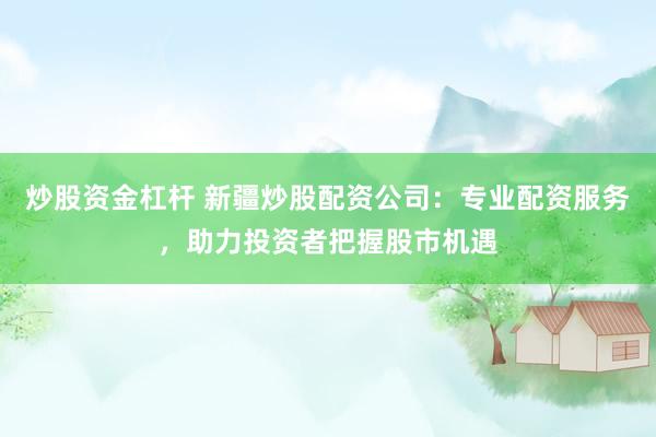 炒股资金杠杆 新疆炒股配资公司：专业配资服务，助力投资者把握股市机遇
