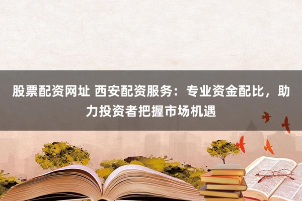 股票配资网址 西安配资服务：专业资金配比，助力投资者把握市场机遇