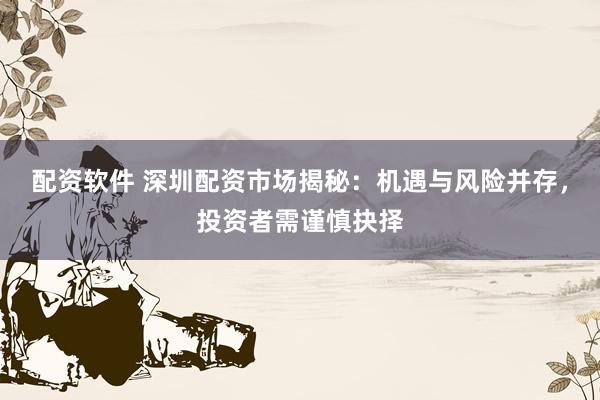 配资软件 深圳配资市场揭秘：机遇与风险并存，投资者需谨慎抉择