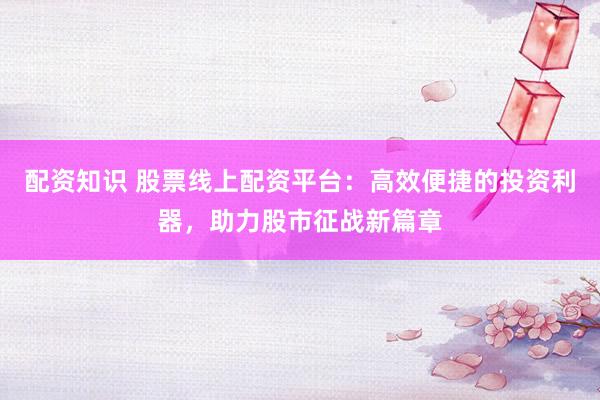 配资知识 股票线上配资平台：高效便捷的投资利器，助力股市征战新篇章