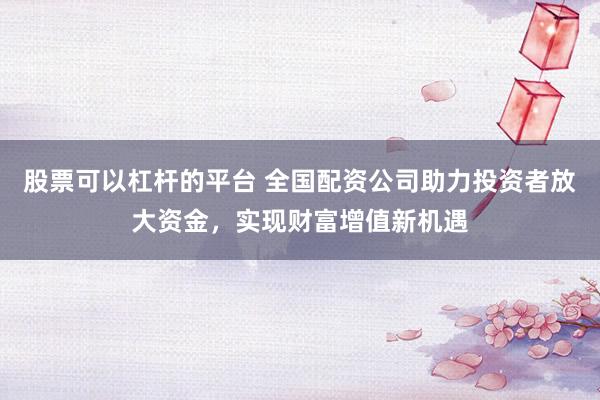 股票可以杠杆的平台 全国配资公司助力投资者放大资金，实现财富增值新机遇