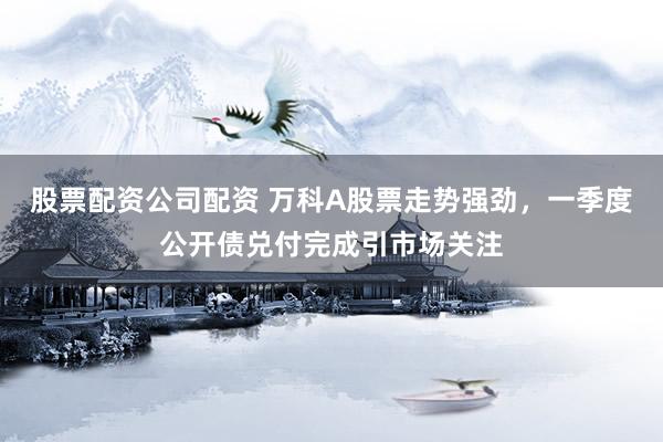 股票配资公司配资 万科A股票走势强劲，一季度公开债兑付完成引市场关注