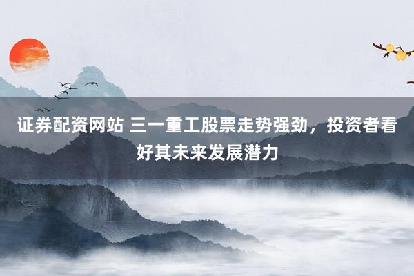 证券配资网站 三一重工股票走势强劲，投资者看好其未来发展潜力