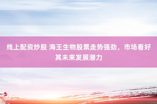 线上配资炒股 海王生物股票走势强劲，市场看好其未来发展潜力
