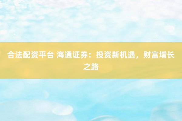 合法配资平台 海通证券：投资新机遇，财富增长之路